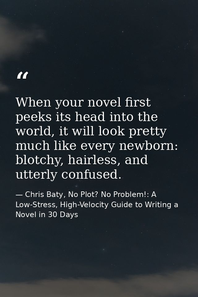 When your novel first peeks its head into the world, it will look pretty much like every newborn: blotchy, hairless, and — Chris Baty, No Plot? No Problem!: A Low-Stress, High-Velocity Guide to Writing a Novel in 30 Days
