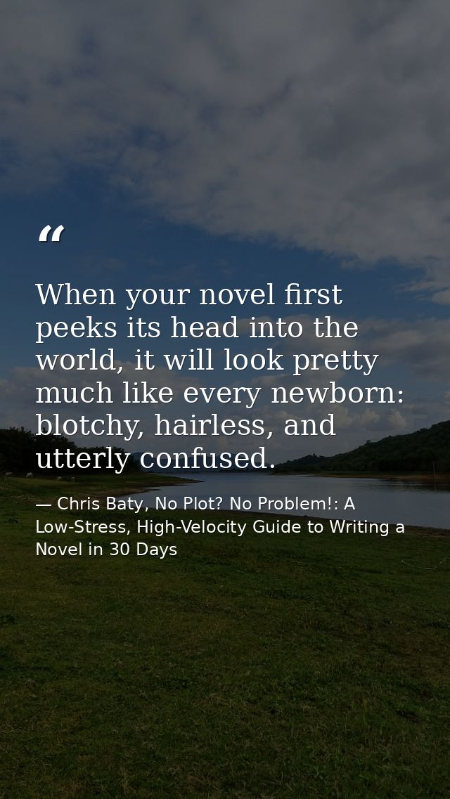 When your novel first peeks its head into the world, it will look pretty much like every newborn: blotchy, hairless, and — Chris Baty, No Plot? No Problem!: A Low-Stress, High-Velocity Guide to Writing a Novel in 30 Days