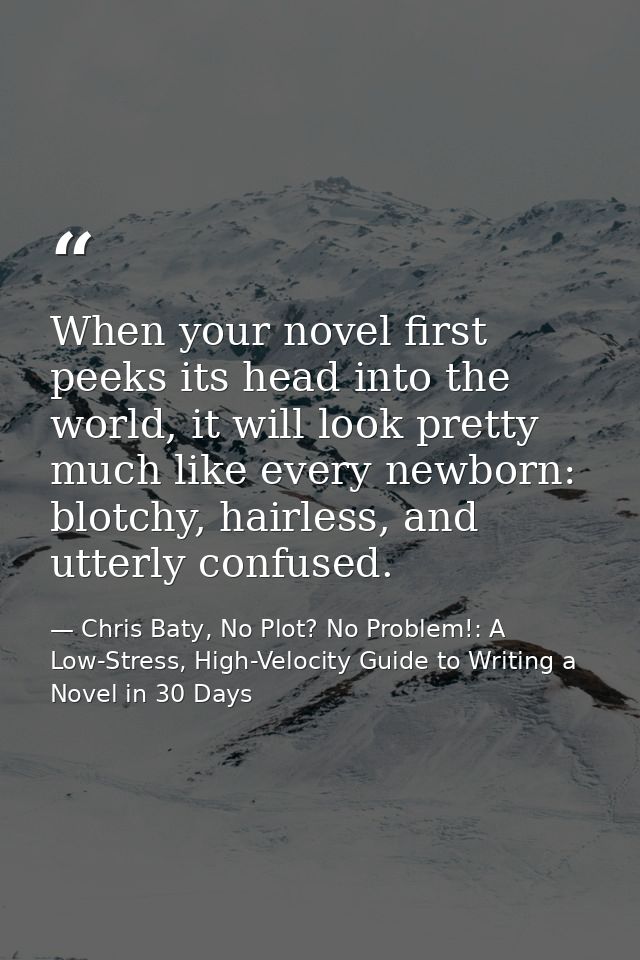 When your novel first peeks its head into the world, it will look pretty much like every newborn: blotchy, hairless, and — Chris Baty, No Plot? No Problem!: A Low-Stress, High-Velocity Guide to Writing a Novel in 30 Days