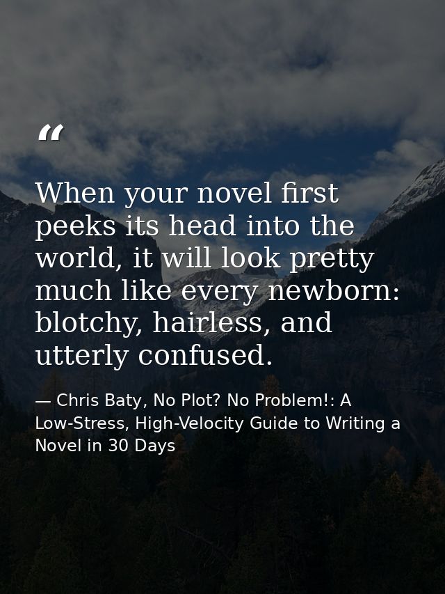 When your novel first peeks its head into the world, it will look pretty much like every newborn: blotchy, hairless, and — Chris Baty, No Plot? No Problem!: A Low-Stress, High-Velocity Guide to Writing a Novel in 30 Days