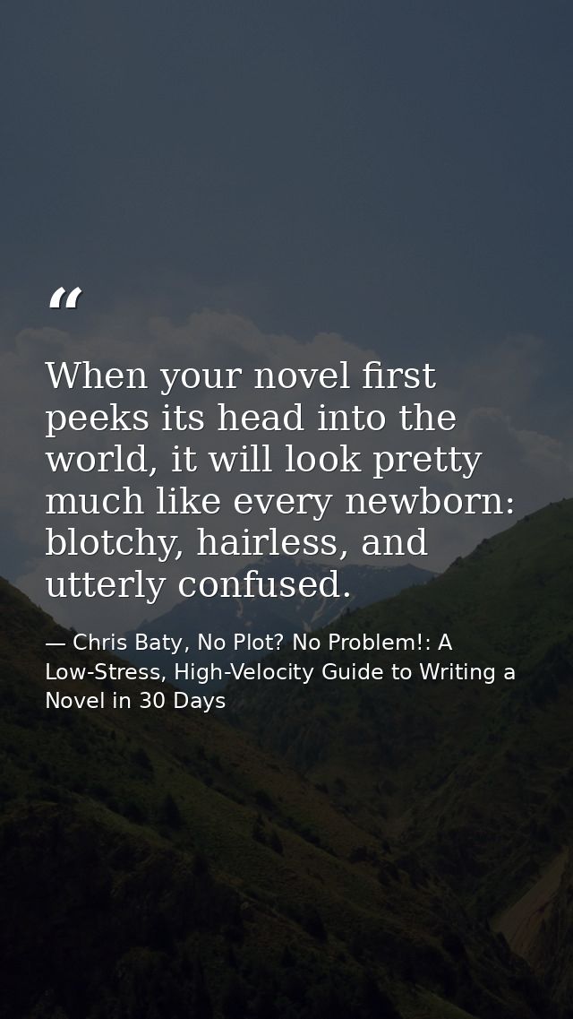 When your novel first peeks its head into the world, it will look pretty much like every newborn: blotchy, hairless, and — Chris Baty, No Plot? No Problem!: A Low-Stress, High-Velocity Guide to Writing a Novel in 30 Days