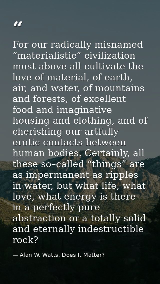 For our radically misnamed “materialistic” civilization must above all cultivate the love of material, of earth, air, an — Alan W. Watts, Does It Matter?