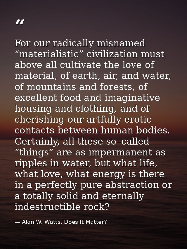 For our radically misnamed “materialistic” civilization must above all cultivate the love of material, of earth, air, an — Alan W. Watts, Does It Matter?