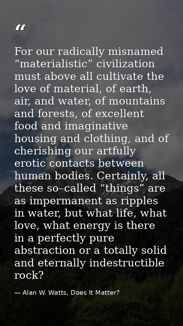 For our radically misnamed “materialistic” civilization must above all cultivate the love of material, of earth, air, an — Alan W. Watts, Does It Matter?
