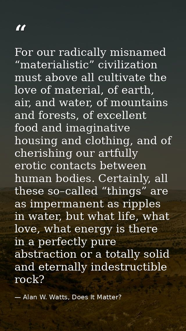 For our radically misnamed “materialistic” civilization must above all cultivate the love of material, of earth, air, an — Alan W. Watts, Does It Matter?