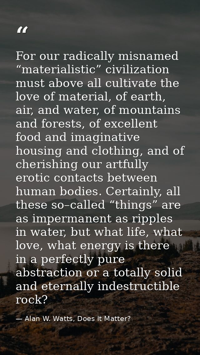 For our radically misnamed “materialistic” civilization must above all cultivate the love of material, of earth, air, an — Alan W. Watts, Does It Matter?
