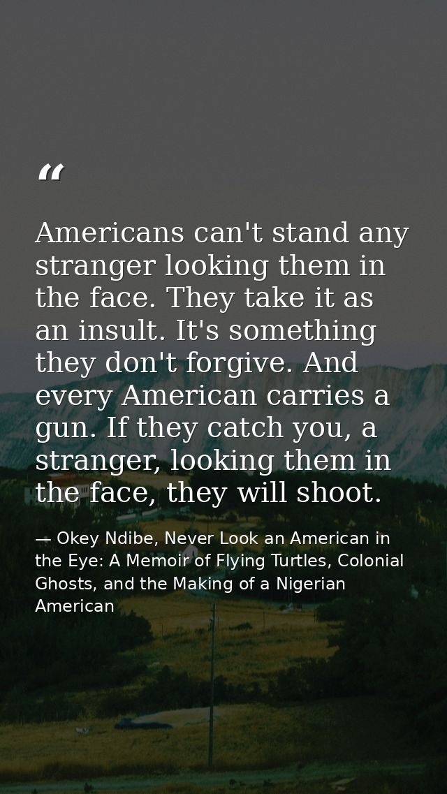 Americans can't stand any stranger looking them in the face. They take it as an insult. It's something they don't forgiv — Okey Ndibe, Never Look an American in the Eye: A Memoir of Flying Turtles, Colonial Ghosts, and the Making of a Nigerian American