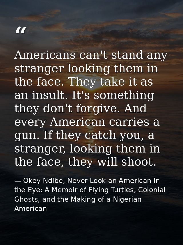 Americans can't stand any stranger looking them in the face. They take it as an insult. It's something they don't forgiv — Okey Ndibe, Never Look an American in the Eye: A Memoir of Flying Turtles, Colonial Ghosts, and the Making of a Nigerian American