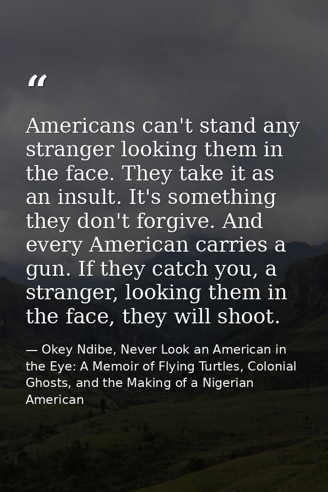 Americans can't stand any stranger looking them in the face. They take it as an insult. It's something they don't forgiv — Okey Ndibe, Never Look an American in the Eye: A Memoir of Flying Turtles, Colonial Ghosts, and the Making of a Nigerian American