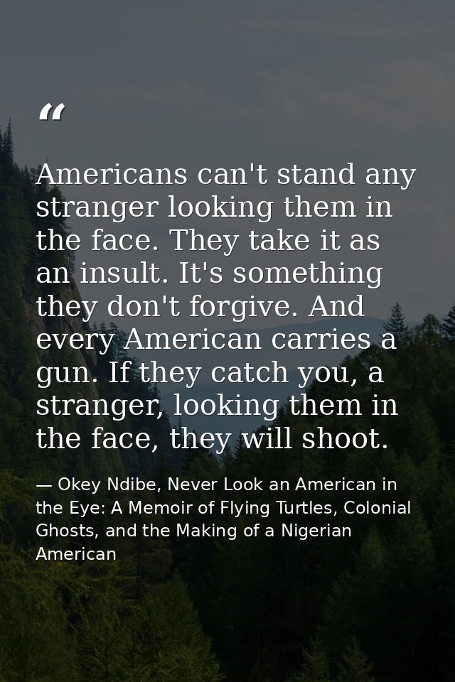 Americans can't stand any stranger looking them in the face. They take it as an insult. It's something they don't forgiv — Okey Ndibe, Never Look an American in the Eye: A Memoir of Flying Turtles, Colonial Ghosts, and the Making of a Nigerian American