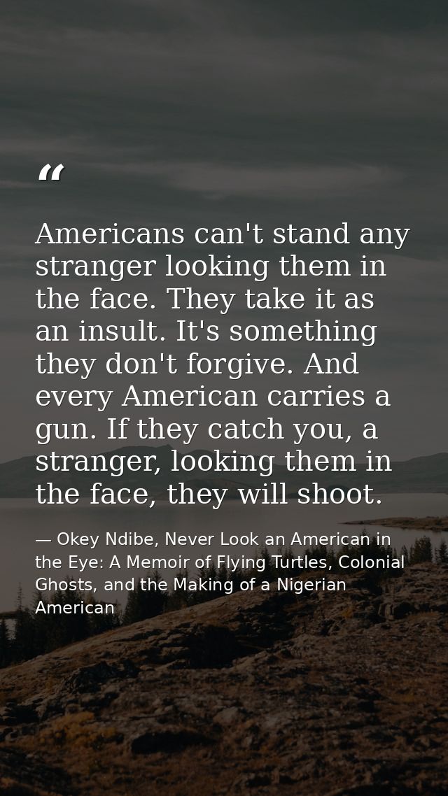 Americans can't stand any stranger looking them in the face. They take it as an insult. It's something they don't forgiv — Okey Ndibe, Never Look an American in the Eye: A Memoir of Flying Turtles, Colonial Ghosts, and the Making of a Nigerian American