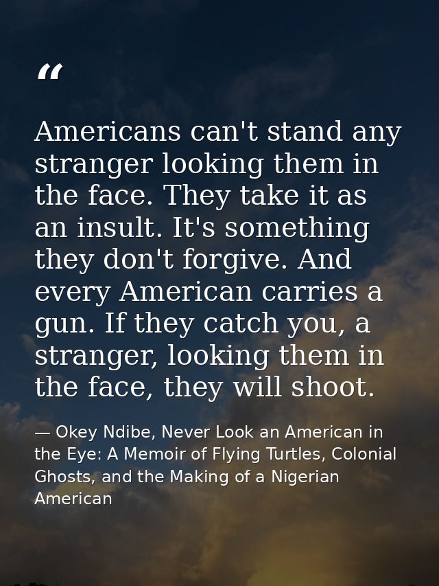 Americans can't stand any stranger looking them in the face. They take it as an insult. It's something they don't forgiv — Okey Ndibe, Never Look an American in the Eye: A Memoir of Flying Turtles, Colonial Ghosts, and the Making of a Nigerian American