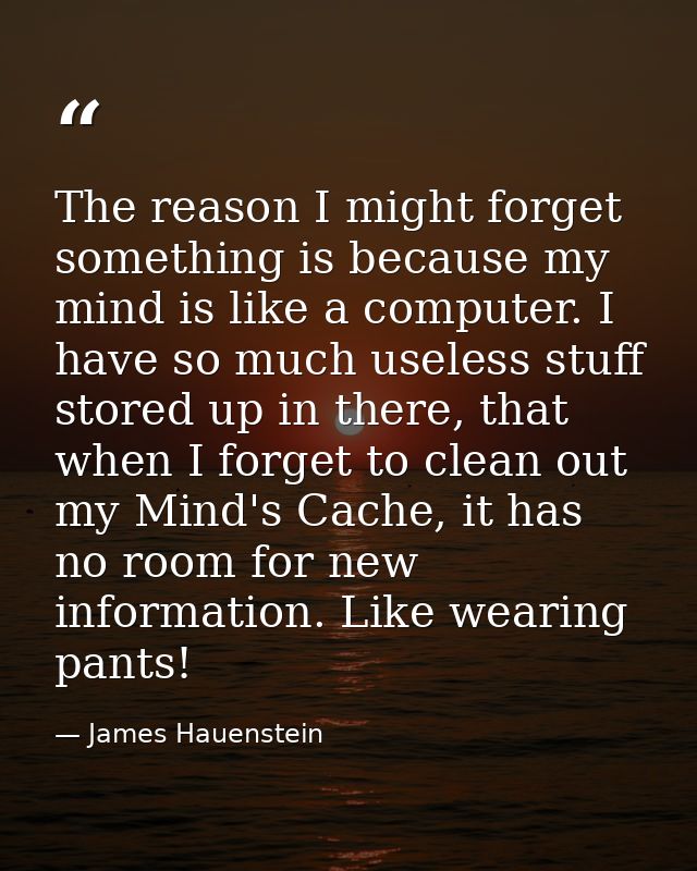The reason I might forget something is because my mind is like a computer. I have so much useless stuff stored up in the — James Hauenstein