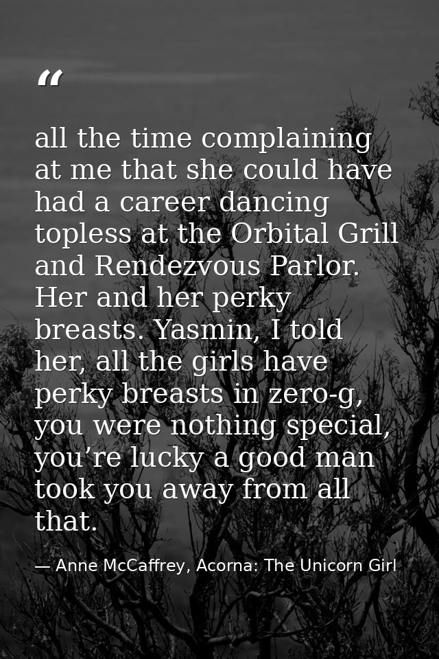 all the time complaining at me that she could have had a career dancing topless at the Orbital Grill and Rendezvous Parl — Anne McCaffrey, Acorna: The Unicorn Girl