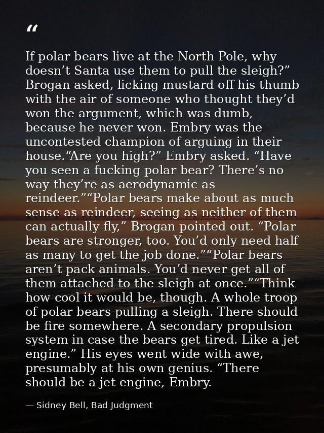 If polar bears live at the North Pole, why doesn’t Santa use them to pull the sleigh?” Brogan asked, licking mustard off — Sidney Bell, Bad Judgment