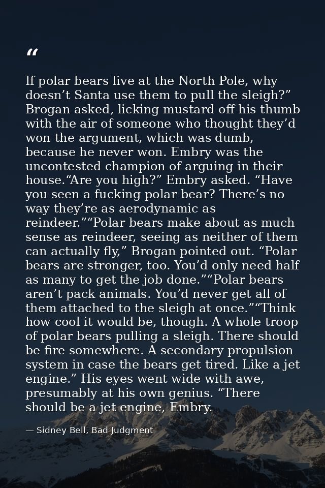If polar bears live at the North Pole, why doesn’t Santa use them to pull the sleigh?” Brogan asked, licking mustard off — Sidney Bell, Bad Judgment