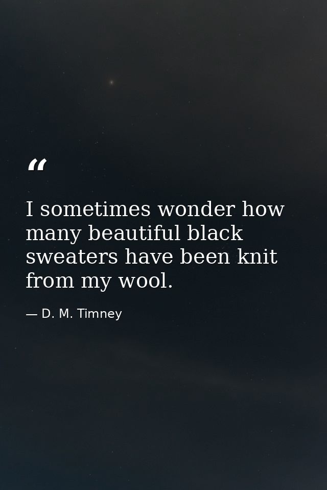I sometimes wonder how many beautiful black sweaters have been knit from my wool. — D. M. Timney