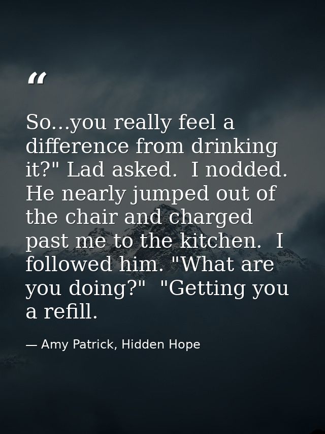 So...you really feel a difference from drinking it?" Lad asked.  I nodded. He nearly jumped out of the chair and charged — Amy Patrick, Hidden Hope