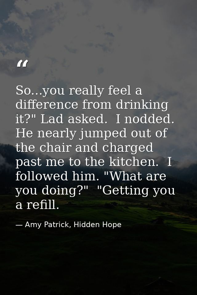 So...you really feel a difference from drinking it?" Lad asked.  I nodded. He nearly jumped out of the chair and charged — Amy Patrick, Hidden Hope