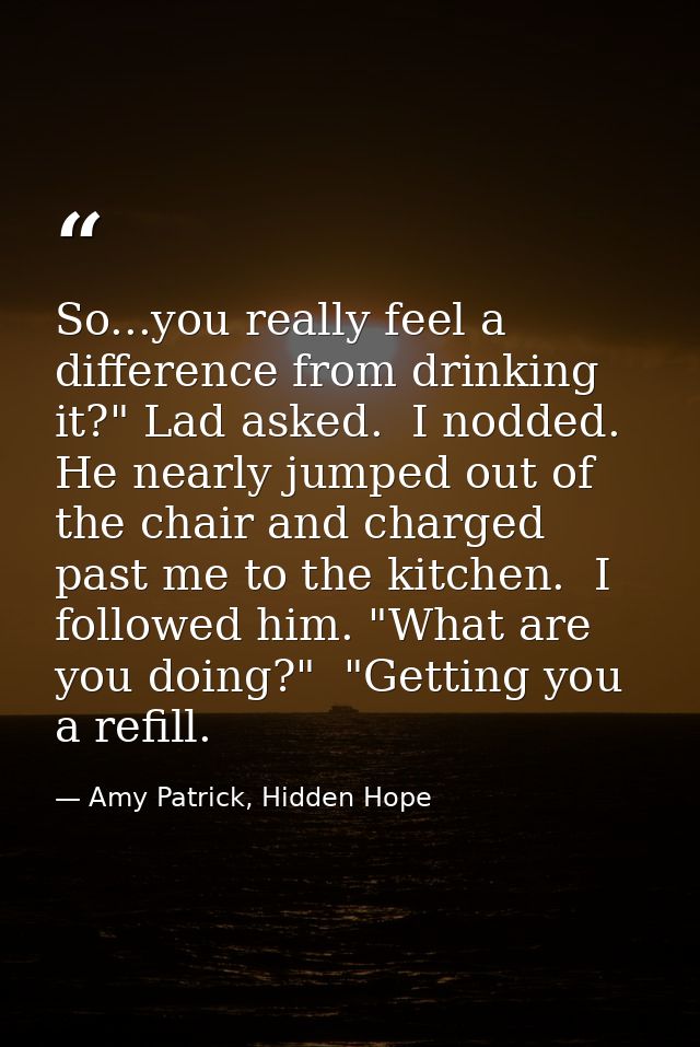 So...you really feel a difference from drinking it?" Lad asked.  I nodded. He nearly jumped out of the chair and charged — Amy Patrick, Hidden Hope