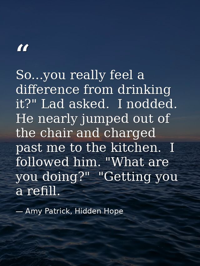 So...you really feel a difference from drinking it?" Lad asked.  I nodded. He nearly jumped out of the chair and charged — Amy Patrick, Hidden Hope