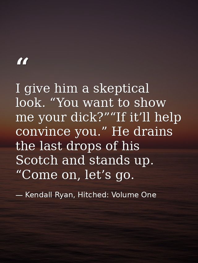I give him a skeptical look. “You want to show me your dick?”“If it’ll help convince you.” He drains the last drops of h — Kendall Ryan, Hitched: Volume One