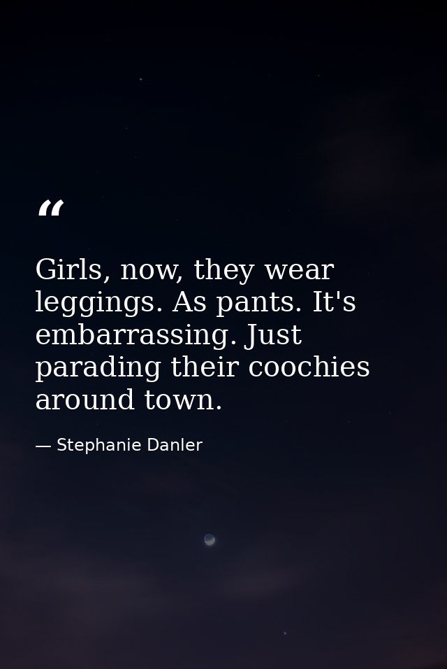 Girls, now, they wear leggings. As pants. It's embarrassing. Just parading their coochies around town. — Stephanie Danler