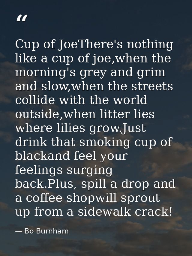 Cup of JoeThere's nothing like a cup of joe,when the morning's grey and grim and slow,when the streets collide with the  — Bo Burnham