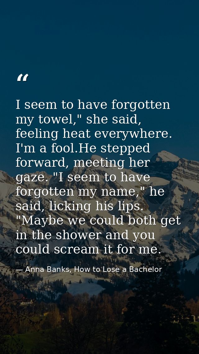 I seem to have forgotten my towel," she said, feeling heat everywhere. I'm a fool.He stepped forward, meeting her gaze.  — Anna Banks, How to Lose a Bachelor