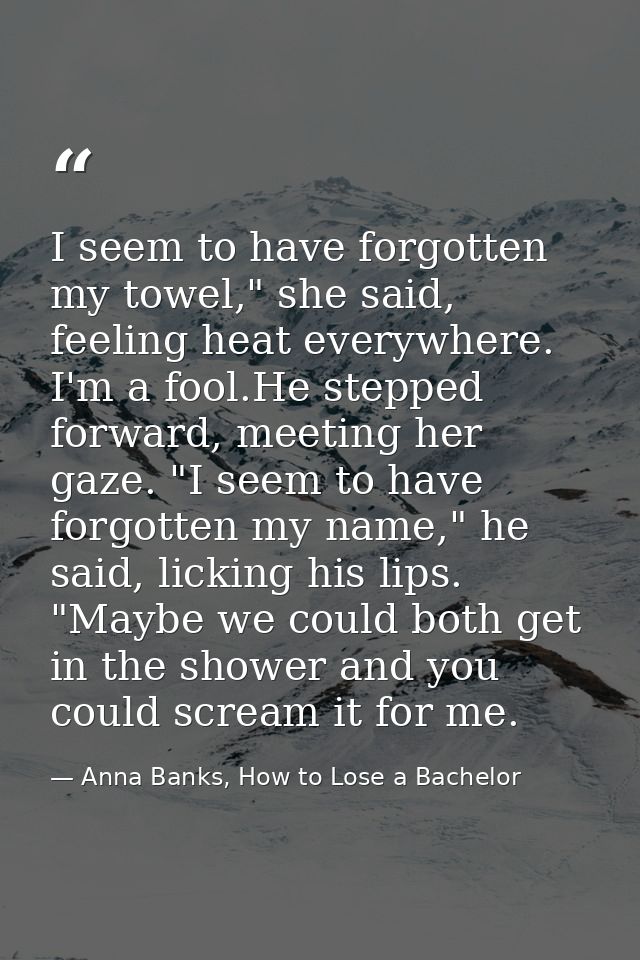 I seem to have forgotten my towel," she said, feeling heat everywhere. I'm a fool.He stepped forward, meeting her gaze.  — Anna Banks, How to Lose a Bachelor
