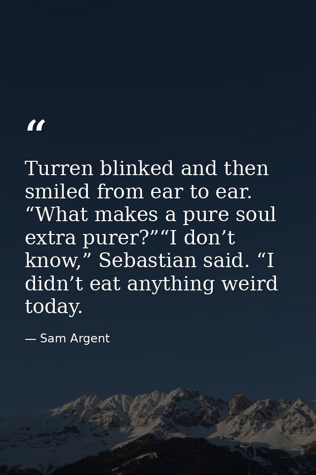 Turren blinked and then smiled from ear to ear. “What makes a pure soul extra purer?”“I don’t know,” Sebastian said. “I  — Sam Argent
