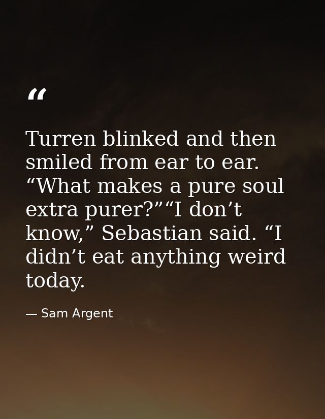 Turren blinked and then smiled from ear to ear. “What makes a pure soul extra purer?”“I don’t know,” Sebastian said. “I  — Sam Argent