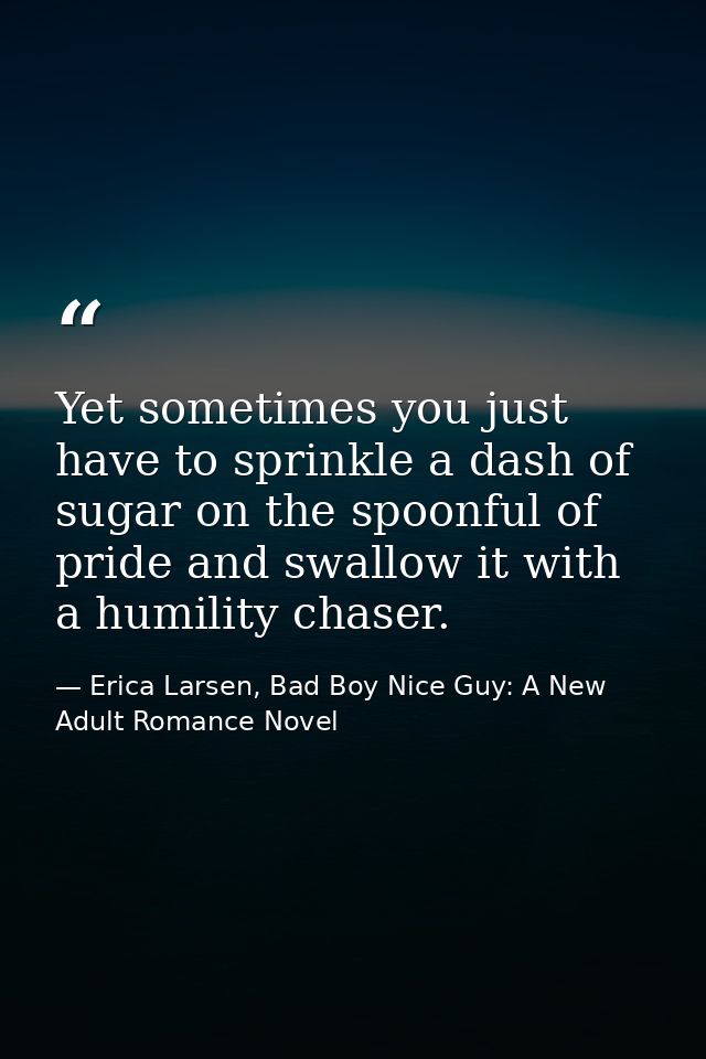 Yet sometimes you just have to sprinkle a dash of sugar on the spoonful of pride and swallow it with a humility chaser. — Erica Larsen, Bad Boy Nice Guy: A New Adult Romance Novel