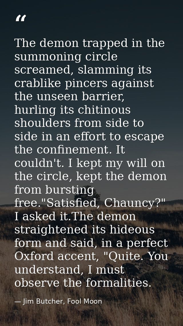 The demon trapped in the summoning circle screamed, slamming its crablike pincers against the unseen barrier, hurling it — Jim Butcher, Fool Moon