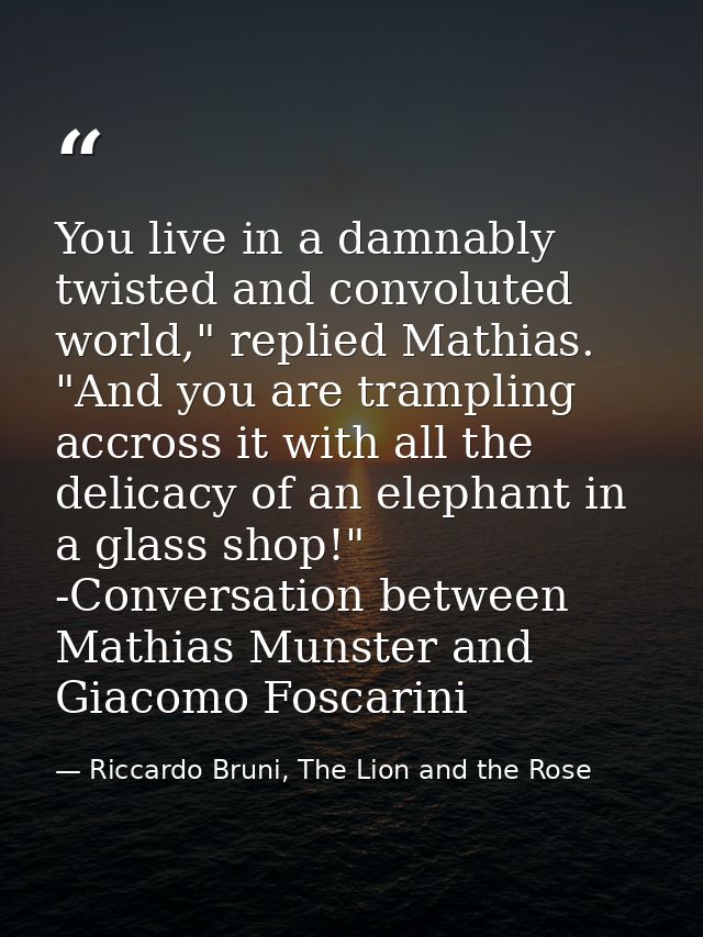You live in a damnably twisted and convoluted world," replied Mathias. "And you are trampling accross it with all the de — Riccardo Bruni, The Lion and the Rose