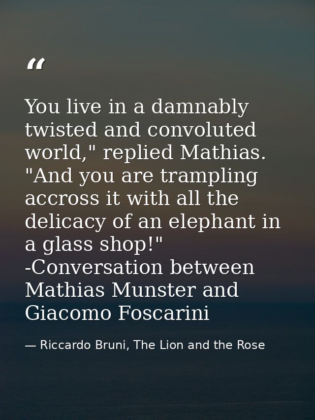 You live in a damnably twisted and convoluted world," replied Mathias. "And you are trampling accross it with all the de — Riccardo Bruni, The Lion and the Rose