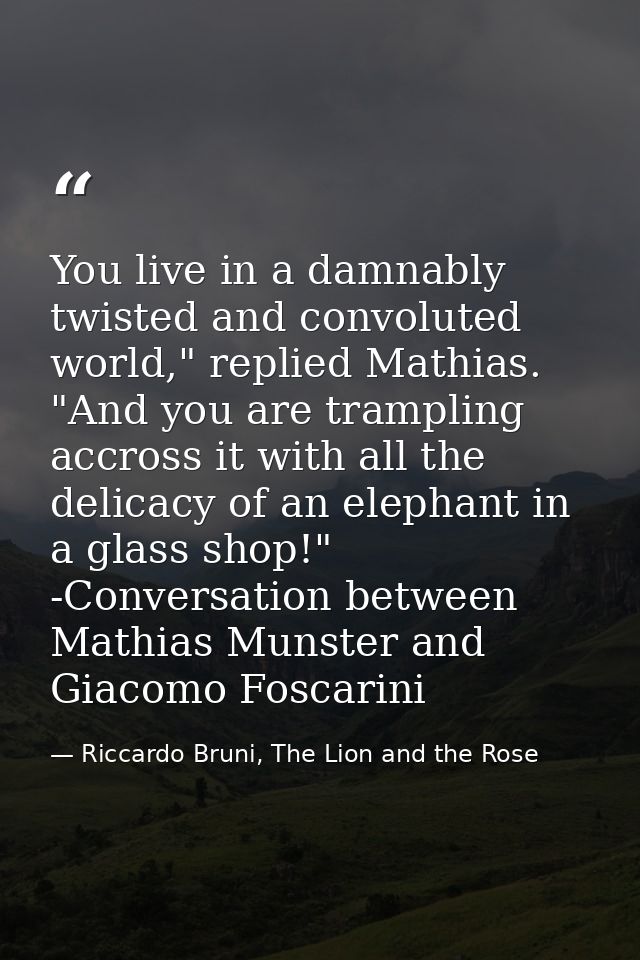 You live in a damnably twisted and convoluted world," replied Mathias. "And you are trampling accross it with all the de — Riccardo Bruni, The Lion and the Rose