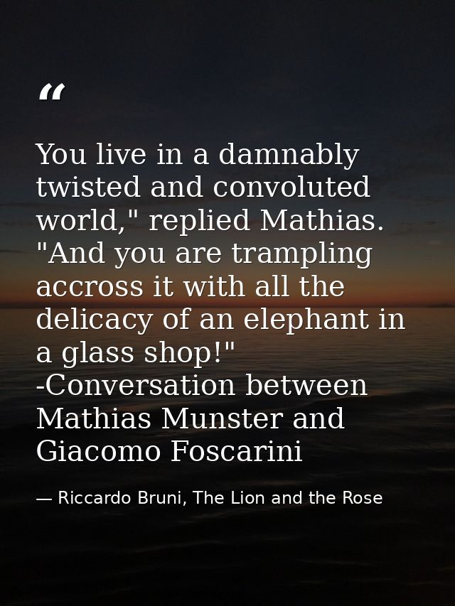 You live in a damnably twisted and convoluted world," replied Mathias. "And you are trampling accross it with all the de — Riccardo Bruni, The Lion and the Rose