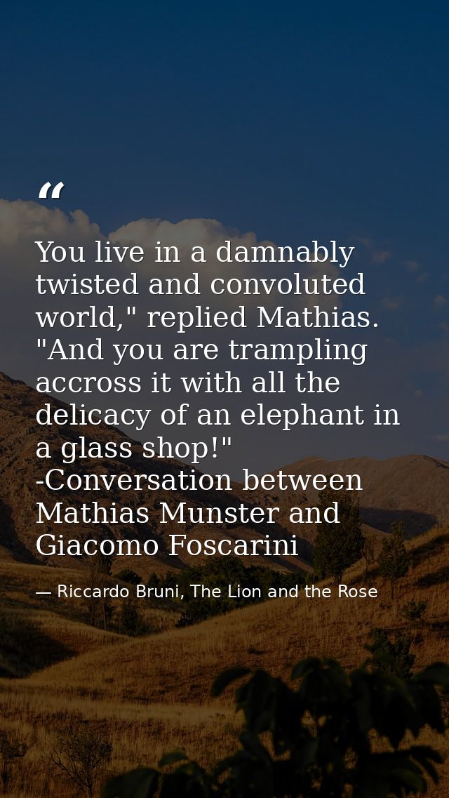 You live in a damnably twisted and convoluted world," replied Mathias. "And you are trampling accross it with all the de — Riccardo Bruni, The Lion and the Rose
