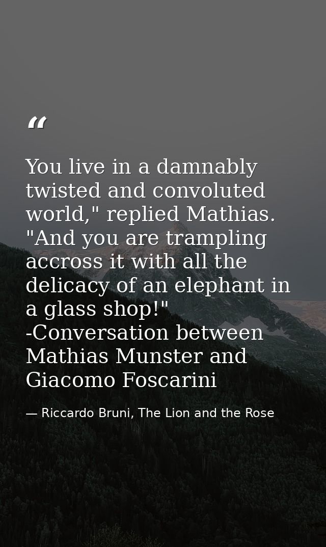 You live in a damnably twisted and convoluted world," replied Mathias. "And you are trampling accross it with all the de — Riccardo Bruni, The Lion and the Rose