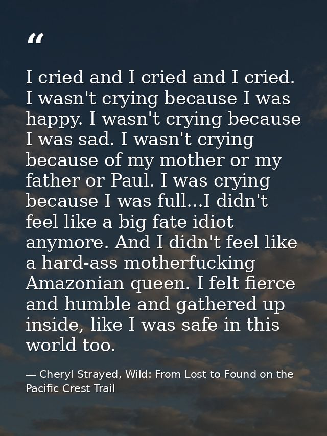 I cried and I cried and I cried. I wasn't crying because I was happy. I wasn't crying because I was sad. I wasn't crying — Cheryl Strayed, Wild: From Lost to Found on the Pacific Crest Trail