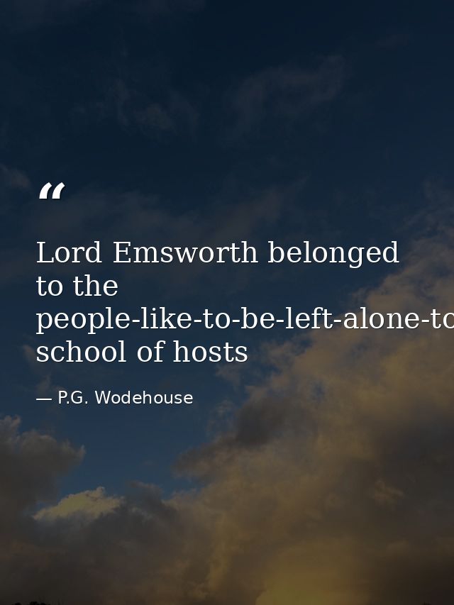 Lord Emsworth belonged to the people-like-to-be-left-alone-to-amuse-themselves-when-they-come-to-a-place school of hosts — P.G. Wodehouse