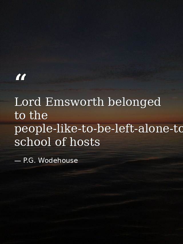 Lord Emsworth belonged to the people-like-to-be-left-alone-to-amuse-themselves-when-they-come-to-a-place school of hosts — P.G. Wodehouse