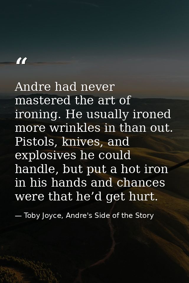 Andre had never mastered the art of ironing. He usually ironed more wrinkles in than out. Pistols, knives, and explosive — Toby Joyce, Andre's Side of the Story