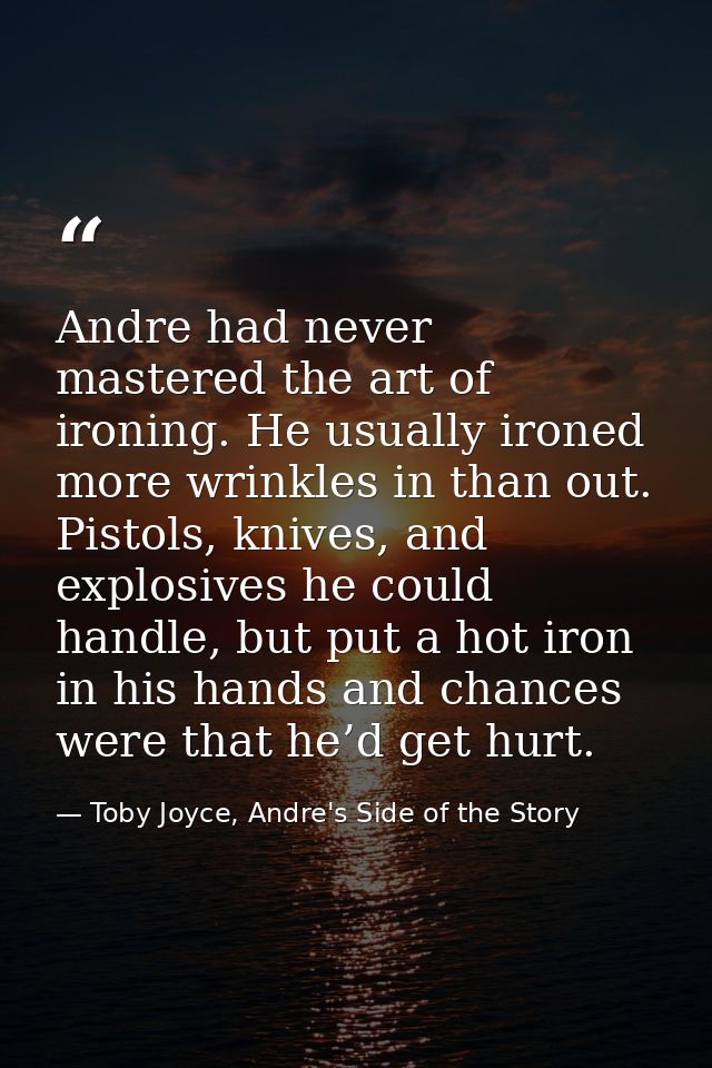 Andre had never mastered the art of ironing. He usually ironed more wrinkles in than out. Pistols, knives, and explosive — Toby Joyce, Andre's Side of the Story