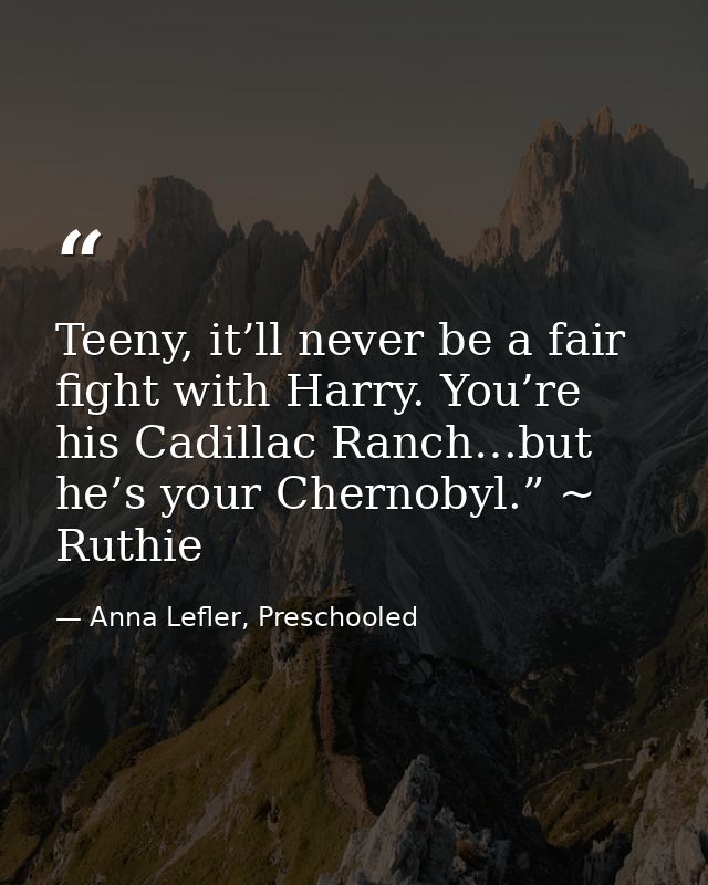 Teeny, it’ll never be a fair fight with Harry. You’re his Cadillac Ranch…but he’s your Chernobyl.” ~ Ruthie — Anna Lefler, Preschooled
