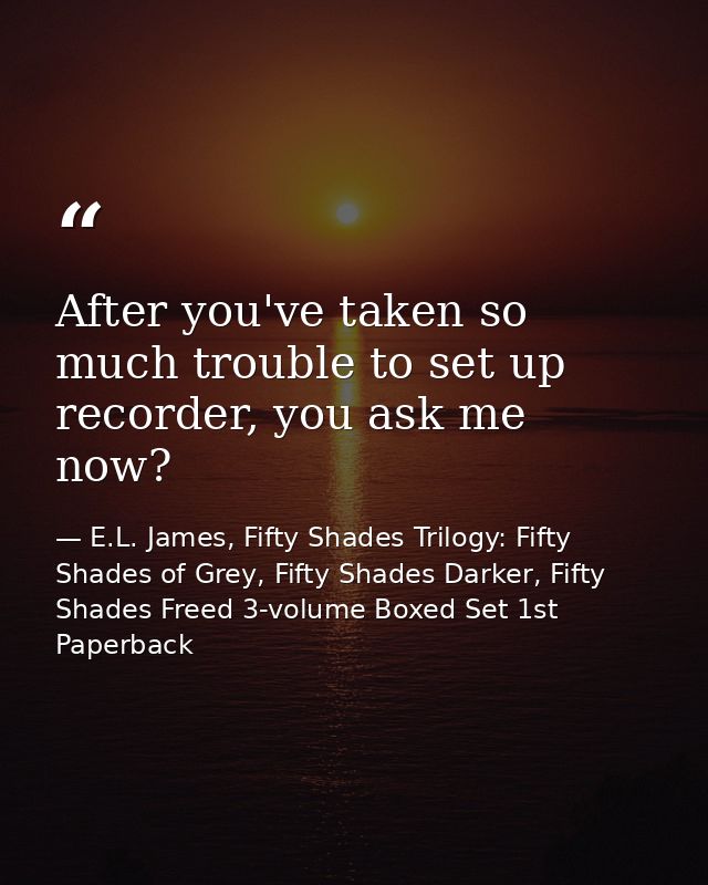 After you've taken so much trouble to set up recorder, you ask me now? — E.L. James, Fifty Shades Trilogy: Fifty Shades of Grey, Fifty Shades Darker, Fifty Shades Freed 3-volume Boxed Set 1st Paperback