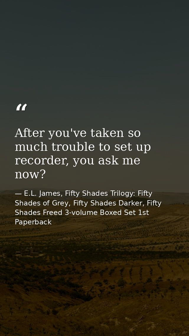 After you've taken so much trouble to set up recorder, you ask me now? — E.L. James, Fifty Shades Trilogy: Fifty Shades of Grey, Fifty Shades Darker, Fifty Shades Freed 3-volume Boxed Set 1st Paperback