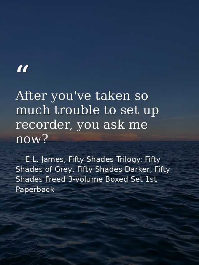 After you've taken so much trouble to set up recorder, you ask me now? — E.L. James, Fifty Shades Trilogy: Fifty Shades of Grey, Fifty Shades Darker, Fifty Shades Freed 3-volume Boxed Set 1st Paperback