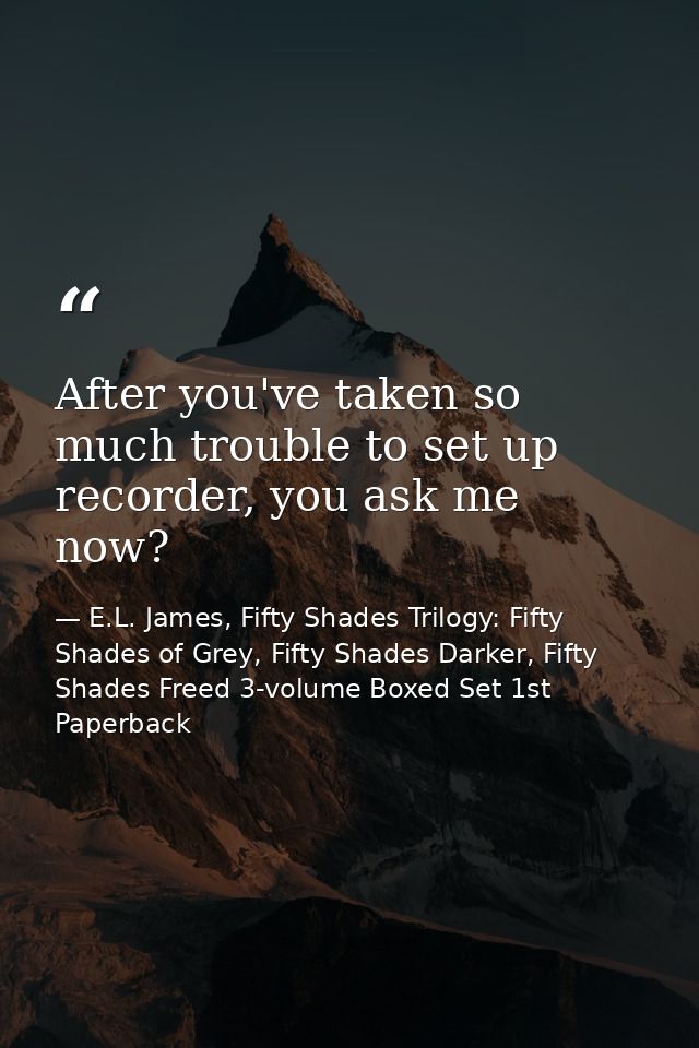 After you've taken so much trouble to set up recorder, you ask me now? — E.L. James, Fifty Shades Trilogy: Fifty Shades of Grey, Fifty Shades Darker, Fifty Shades Freed 3-volume Boxed Set 1st Paperback